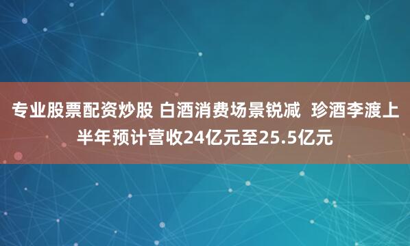 专业股票配资炒股 白酒消费场景锐减  珍酒李渡上半年预计营收24亿元至25.5亿元