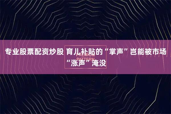 专业股票配资炒股 育儿补贴的“掌声”岂能被市场“涨声”淹没