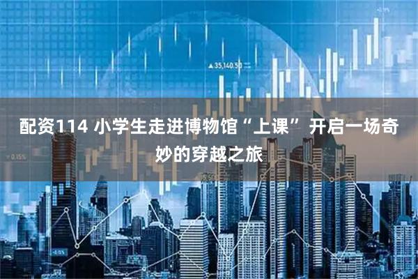 配资114 小学生走进博物馆“上课” 开启一场奇妙的穿越之旅