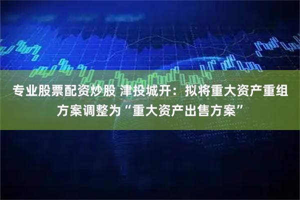 专业股票配资炒股 津投城开：拟将重大资产重组方案调整为“重大资产出售方案”