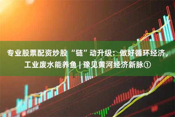 专业股票配资炒股 “链”动升级：做好循环经济，工业废水能养鱼 | 豫见黄河经济新脉①