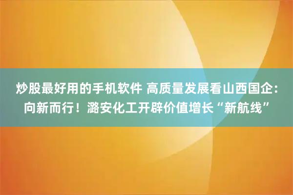 炒股最好用的手机软件 高质量发展看山西国企：向新而行！潞安化工开辟价值增长“新航线”