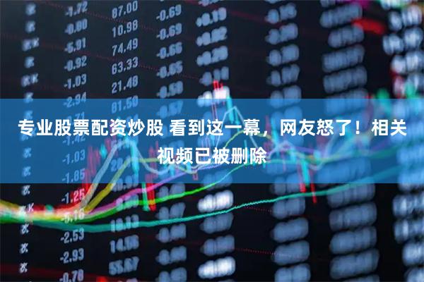 专业股票配资炒股 看到这一幕，网友怒了！相关视频已被删除