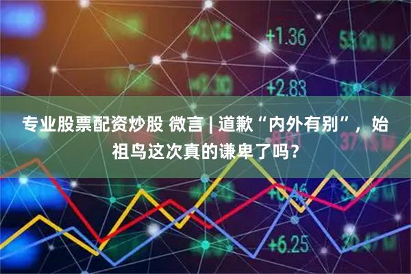 专业股票配资炒股 微言 | 道歉“内外有别”，始祖鸟这次真的谦卑了吗？