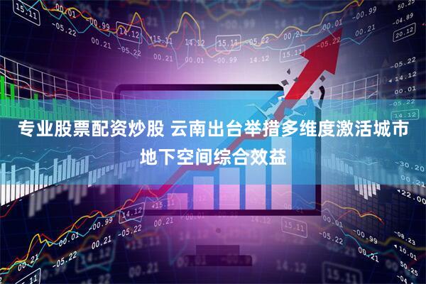 专业股票配资炒股 云南出台举措多维度激活城市地下空间综合效益
